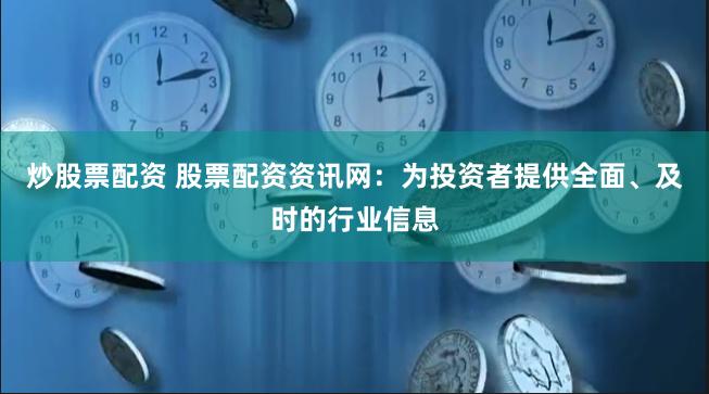 炒股票配资 股票配资资讯网：为投资者提供全面、及时的行业信息