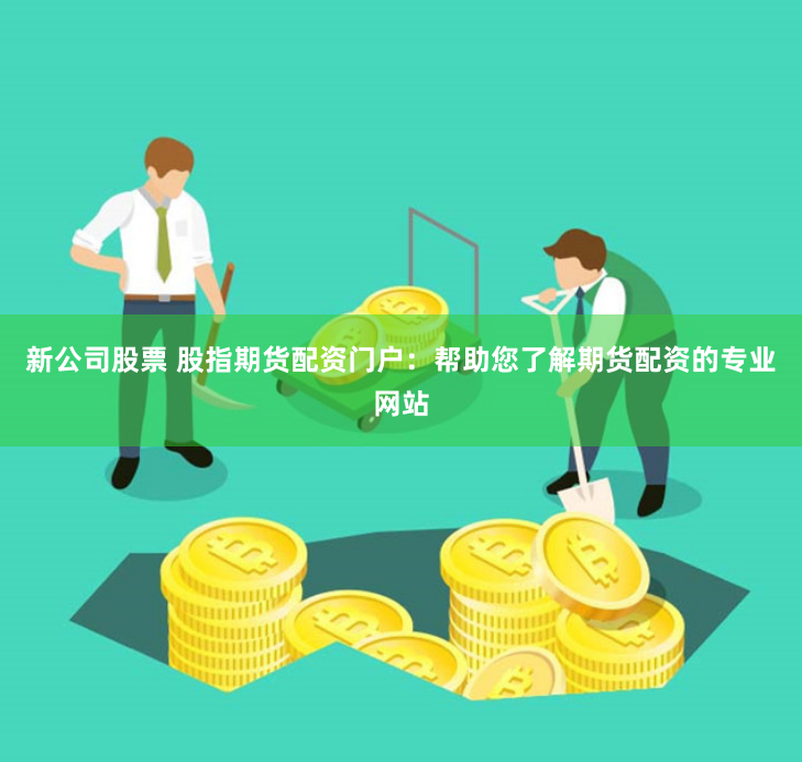 新公司股票 股指期货配资门户：帮助您了解期货配资的专业网站