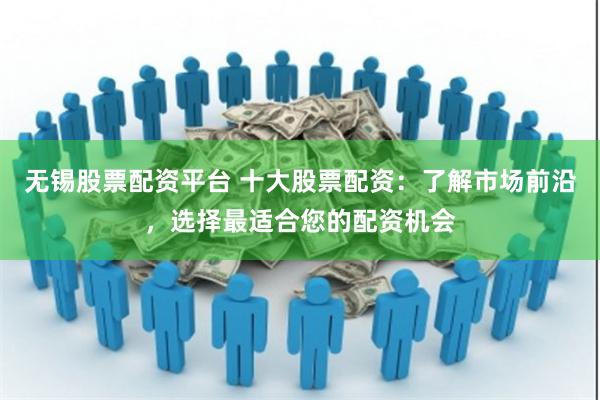 无锡股票配资平台 十大股票配资：了解市场前沿，选择最适合您的配资机会