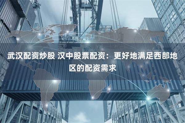 武汉配资炒股 汉中股票配资：更好地满足西部地区的配资需求
