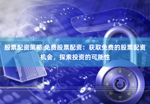 股票配资策略 免费股票配资：获取免费的股票配资机会，探索投资的可能性