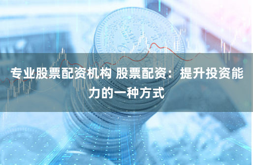 专业股票配资机构 股票配资：提升投资能力的一种方式