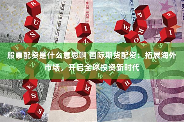 股票配资是什么意思啊 国际期货配资：拓展海外市场，开启全球投资新时代