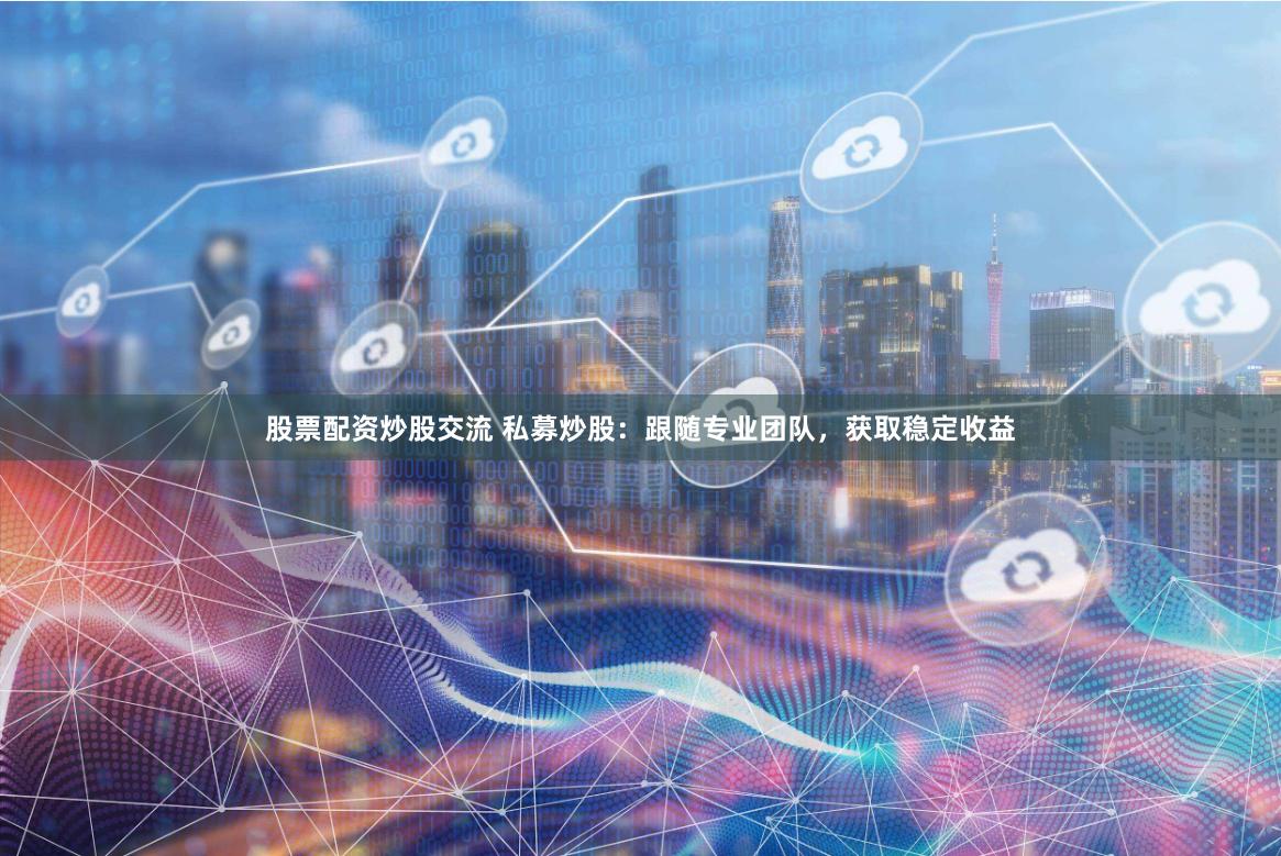 股票配资炒股交流 私募炒股：跟随专业团队，获取稳定收益