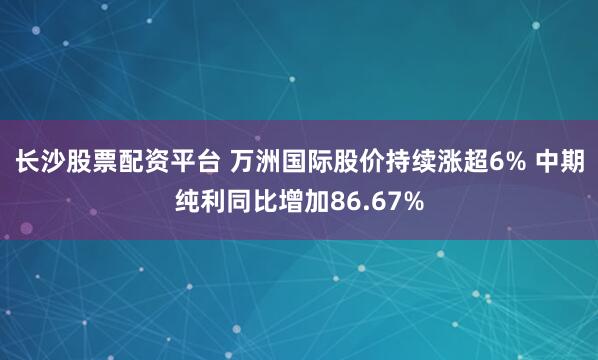 长沙股票配资平台 万洲国际股价持续涨超6% 中期纯利同比增加86.67%