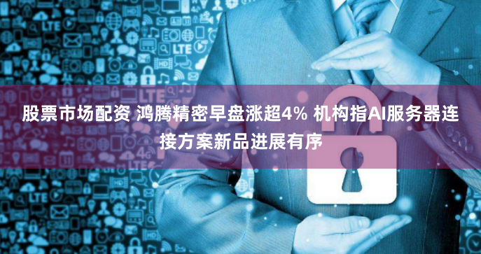 股票市场配资 鸿腾精密早盘涨超4% 机构指AI服务器连接方案新品进展有序