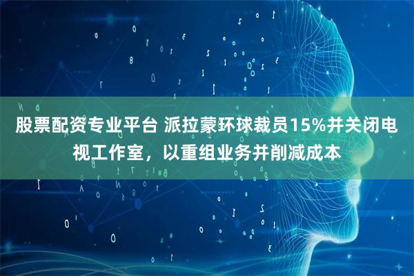 股票配资专业平台 派拉蒙环球裁员15%并关闭电视工作室，以重组业务并削减成本