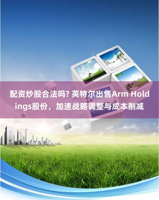 配资炒股合法吗? 英特尔出售Arm Holdings股份，加速战略调整与成本削减