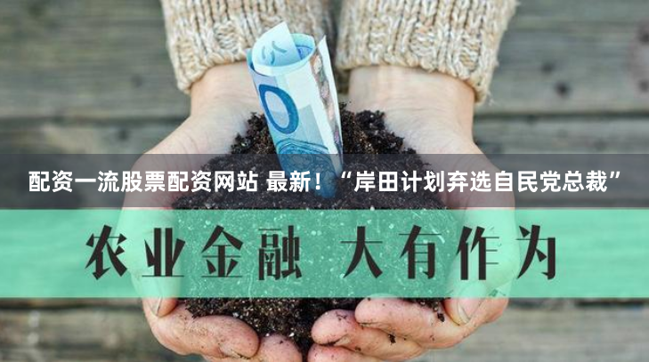 配资一流股票配资网站 最新！“岸田计划弃选自民党总裁”