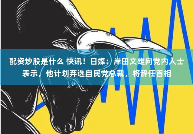 配资炒股是什么 快讯！日媒：岸田文雄向党内人士表示，他计划弃选自民党总裁，将辞任首相