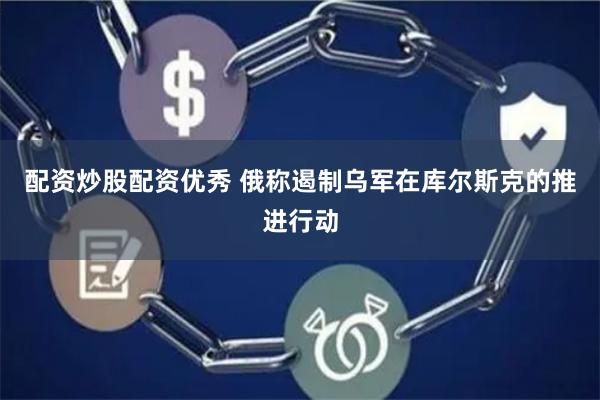 配资炒股配资优秀 俄称遏制乌军在库尔斯克的推进行动