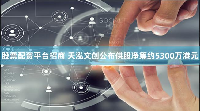 股票配资平台招商 天泓文创公布供股净筹约5300万港元