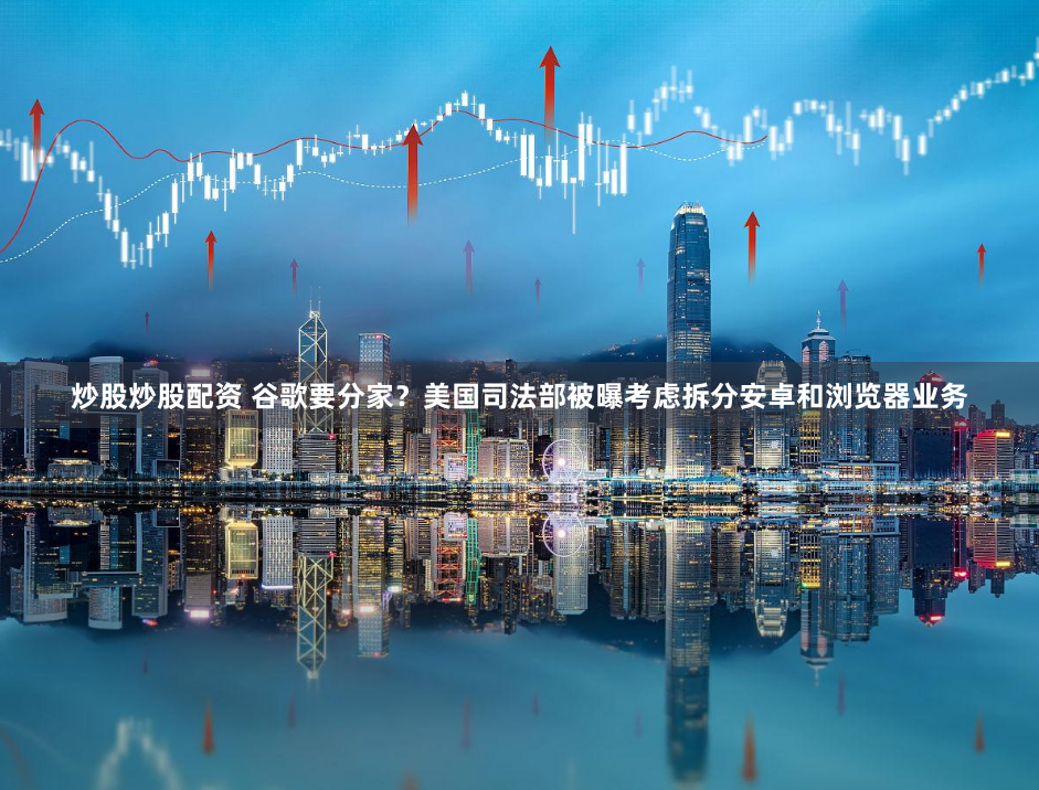 炒股炒股配资 谷歌要分家？美国司法部被曝考虑拆分安卓和浏览器业务