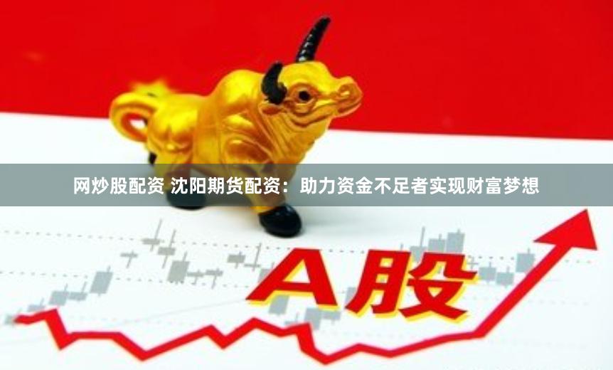 网炒股配资 沈阳期货配资：助力资金不足者实现财富梦想