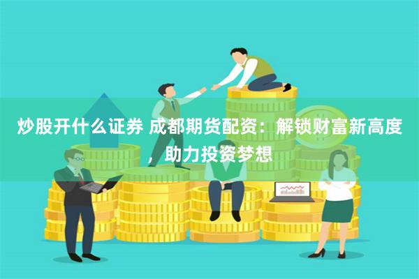 炒股开什么证券 成都期货配资：解锁财富新高度，助力投资梦想