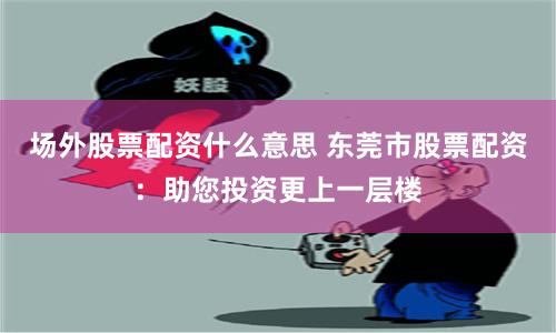 场外股票配资什么意思 东莞市股票配资：助您投资更上一层楼