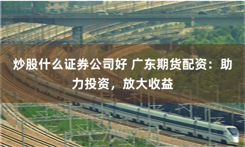炒股什么证券公司好 广东期货配资：助力投资，放大收益
