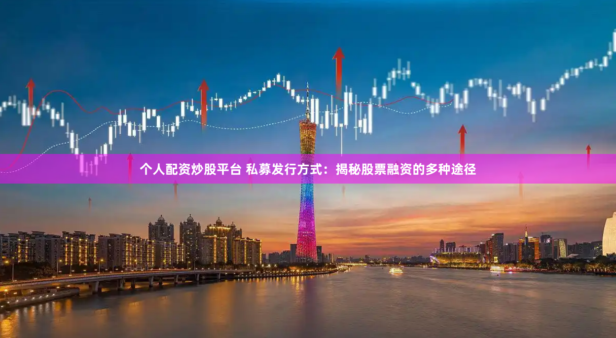 个人配资炒股平台 私募发行方式：揭秘股票融资的多种途径