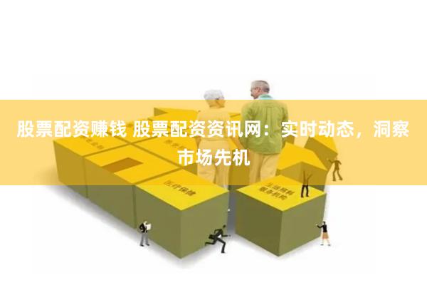 股票配资赚钱 股票配资资讯网：实时动态，洞察市场先机
