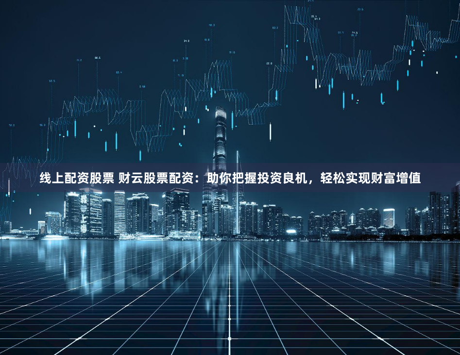 线上配资股票 财云股票配资：助你把握投资良机，轻松实现财富增值