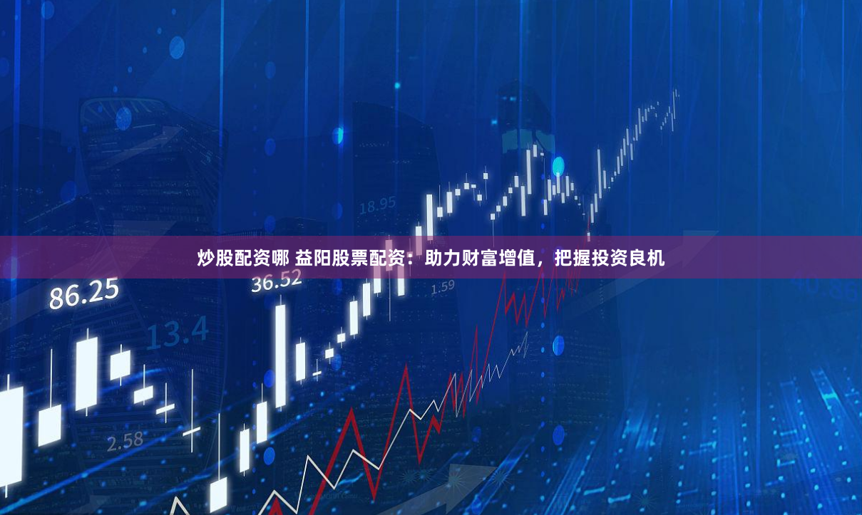 炒股配资哪 益阳股票配资：助力财富增值，把握投资良机