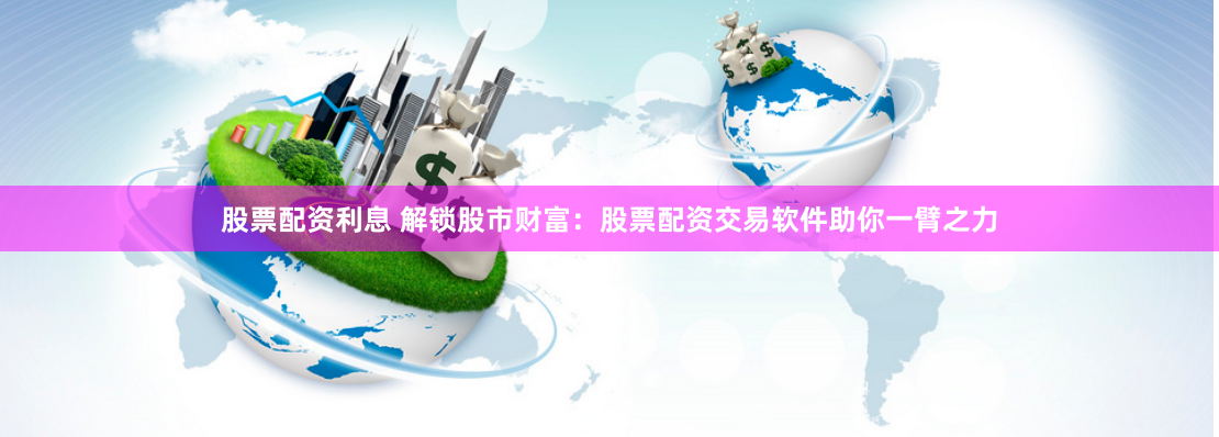 股票配资利息 解锁股市财富：股票配资交易软件助你一臂之力