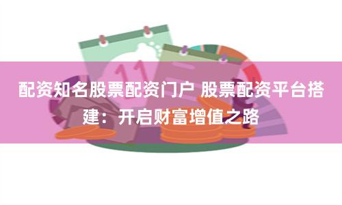配资知名股票配资门户 股票配资平台搭建：开启财富增值之路