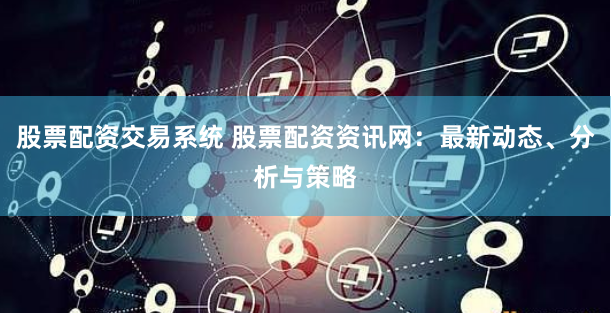 股票配资交易系统 股票配资资讯网:最新动态、分析与策略