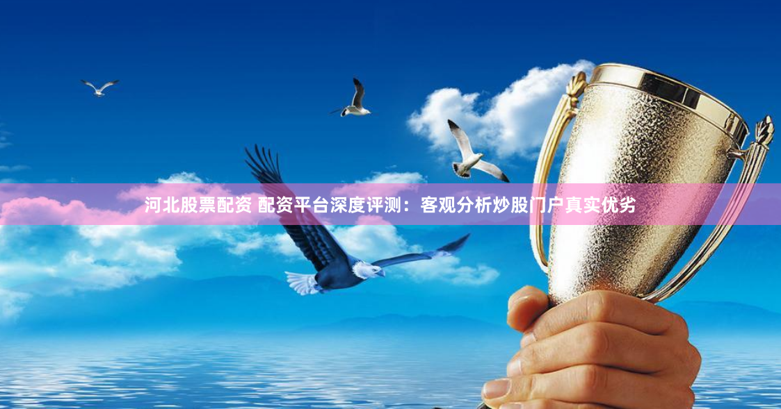 河北股票配资 配资平台深度评测：客观分析炒股门户真实优劣