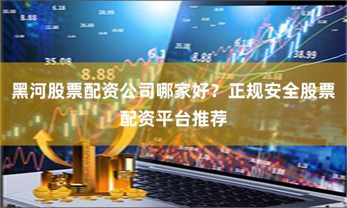 黑河股票配资公司哪家好?正规安全股票配资平台推荐