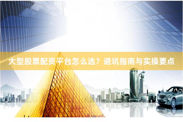 大型股票配资平台怎么选？避坑指南与实操要点